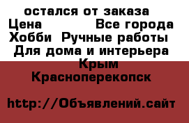 остался от заказа › Цена ­ 3 500 - Все города Хобби. Ручные работы » Для дома и интерьера   . Крым,Красноперекопск